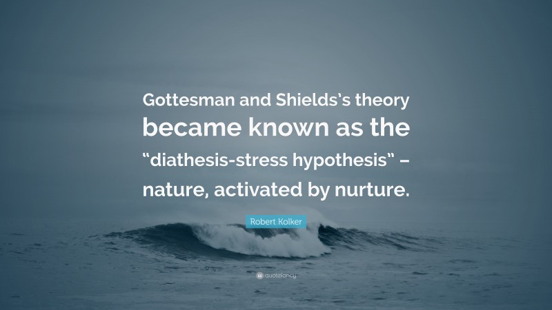 Robert Kolker Quote: “Gottesman and Shields’s theory became known as the “diathesis-stress hypothesis” – nature, activated by nurture.”