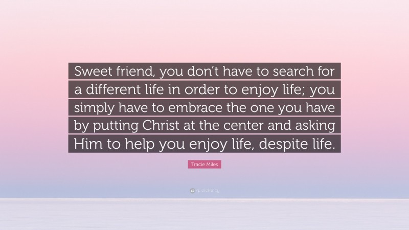 Tracie Miles Quote: “Sweet friend, you don’t have to search for a different life in order to enjoy life; you simply have to embrace the one you have by putting Christ at the center and asking Him to help you enjoy life, despite life.”