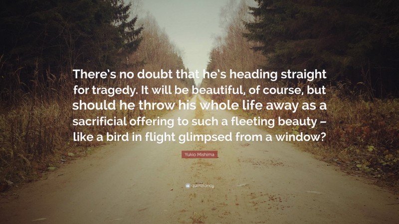 Yukio Mishima Quote: “There’s no doubt that he’s heading straight for tragedy. It will be beautiful, of course, but should he throw his whole life away as a sacrificial offering to such a fleeting beauty – like a bird in flight glimpsed from a window?”