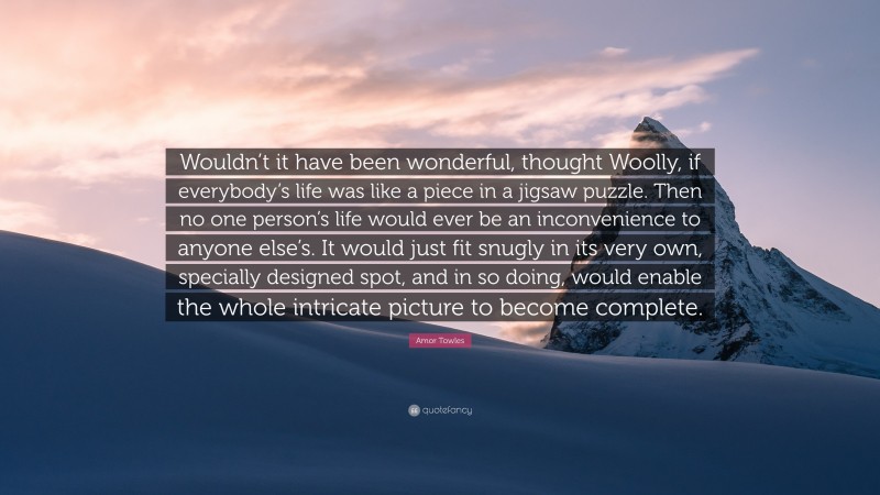 Amor Towles Quote: “Wouldn’t it have been wonderful, thought Woolly, if everybody’s life was like a piece in a jigsaw puzzle. Then no one person’s life would ever be an inconvenience to anyone else’s. It would just fit snugly in its very own, specially designed spot, and in so doing, would enable the whole intricate picture to become complete.”