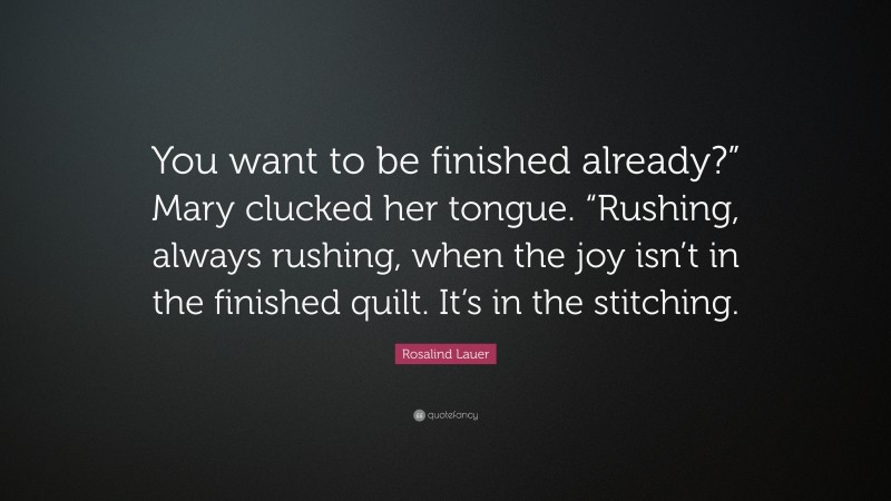 Rosalind Lauer Quote: “You want to be finished already?” Mary clucked her tongue. “Rushing, always rushing, when the joy isn’t in the finished quilt. It’s in the stitching.”