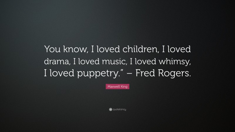 Maxwell King Quote: “You know, I loved children, I loved drama, I loved music, I loved whimsy, I loved puppetry.” – Fred Rogers.”