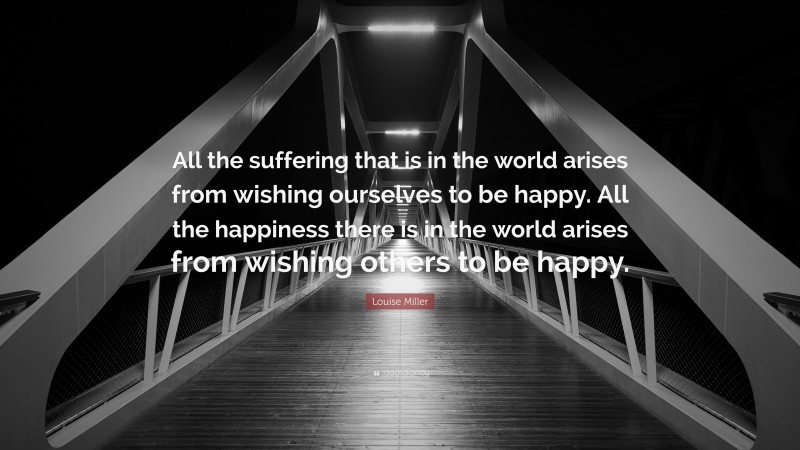 Louise Miller Quote: “All the suffering that is in the world arises from wishing ourselves to be happy. All the happiness there is in the world arises from wishing others to be happy.”