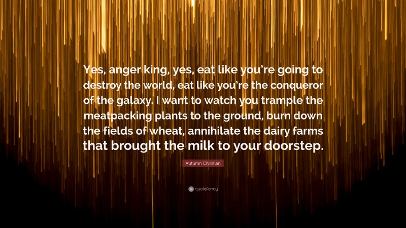 Autumn Christian Quote: “Yes, anger king, yes, eat like you’re going to destroy the world, eat like you’re the conqueror of the galaxy. I want to watch you trample the meatpacking plants to the ground, burn down the fields of wheat, annihilate the dairy farms that brought the milk to your doorstep.”