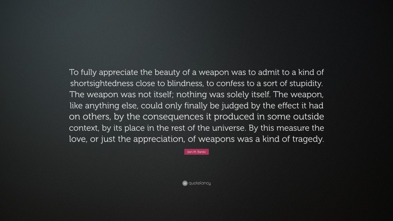 Iain M. Banks Quote: “To fully appreciate the beauty of a weapon was to admit to a kind of shortsightedness close to blindness, to confess to a sort of stupidity. The weapon was not itself; nothing was solely itself. The weapon, like anything else, could only finally be judged by the effect it had on others, by the consequences it produced in some outside context, by its place in the rest of the universe. By this measure the love, or just the appreciation, of weapons was a kind of tragedy.”