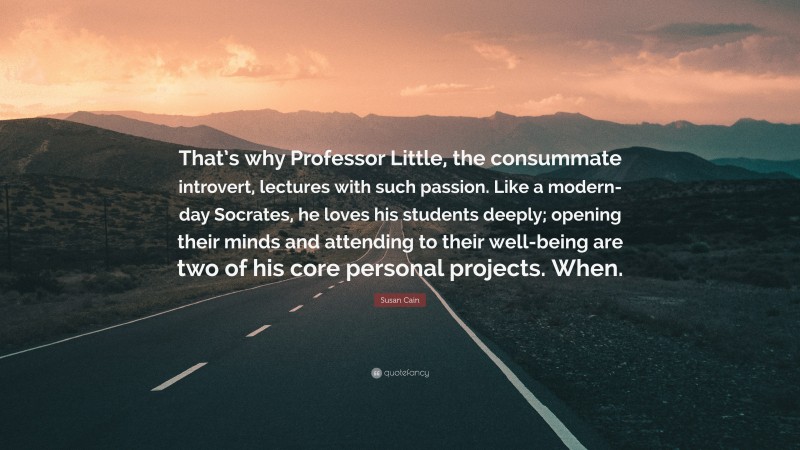 Susan Cain Quote: “That’s why Professor Little, the consummate introvert, lectures with such passion. Like a modern-day Socrates, he loves his students deeply; opening their minds and attending to their well-being are two of his core personal projects. When.”