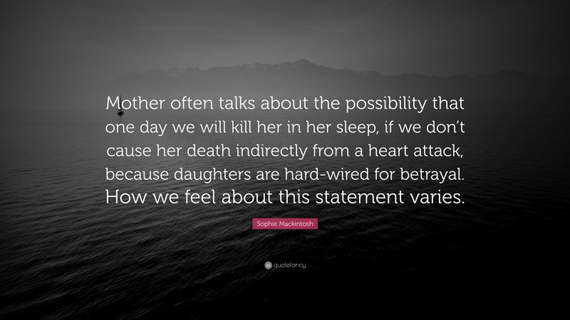 Sophie Mackintosh Quote: “Mother often talks about the possibility that one day we will kill her in her sleep, if we don’t cause her death indirectly from a heart attack, because daughters are hard-wired for betrayal. How we feel about this statement varies.”