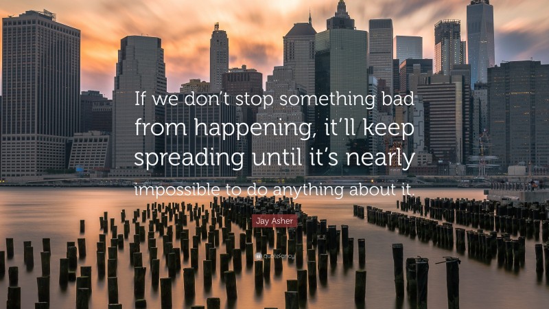 Jay Asher Quote: “If we don’t stop something bad from happening, it’ll keep spreading until it’s nearly impossible to do anything about it.”