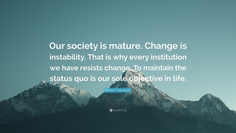 Peter F. Hamilton Quote: “Our society is mature. Change is instability. That is why every institution we have resists change. To maintain the status quo is our sole objective in life.”