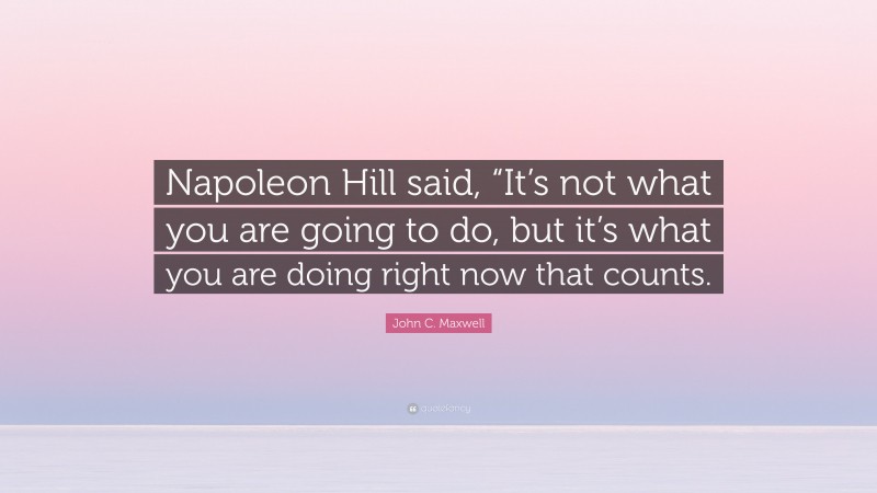 John C. Maxwell Quote: “Napoleon Hill said, “It’s not what you are going to do, but it’s what you are doing right now that counts.”