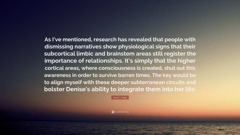 Daniel J. Siegel Quote: “As I’ve mentioned, research has revealed that people with dismissing narratives show physiological signs that their subcortical limbic and brainstem areas still register the importance of relationships. It’s simply that the higher cortical areas, where consciousness is created, shut out this awareness in order to survive barren times. The key would be to align myself with these deeper subterranean circuits and bolster Denise’s ability to integrate them into her life.”