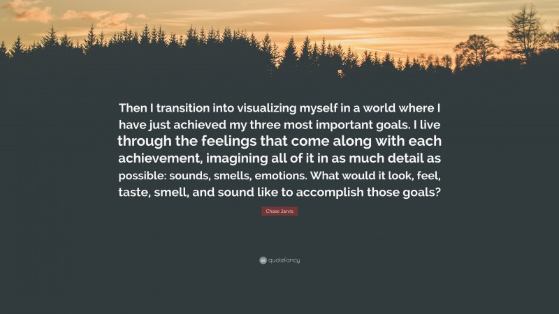 Chase Jarvis Quote: “Then I transition into visualizing myself in a world where I have just achieved my three most important goals. I live through the feelings that come along with each achievement, imagining all of it in as much detail as possible: sounds, smells, emotions. What would it look, feel, taste, smell, and sound like to accomplish those goals?”