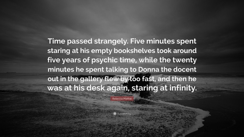 Rebecca Makkai Quote: “Time passed strangely. Five minutes spent staring at his empty bookshelves took around five years of psychic time, while the twenty minutes he spent talking to Donna the docent out in the gallery flew by too fast, and then he was at his desk again, staring at infinity.”