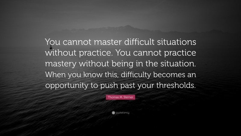 Thomas M. Sterner Quote: “You cannot master difficult situations without practice. You cannot practice mastery without being in the situation. When you know this, difficulty becomes an opportunity to push past your thresholds.”