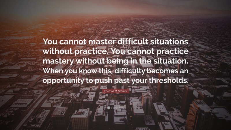 Thomas M. Sterner Quote: “You cannot master difficult situations without practice. You cannot practice mastery without being in the situation. When you know this, difficulty becomes an opportunity to push past your thresholds.”