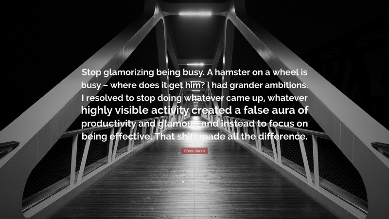 Chase Jarvis Quote: “Stop glamorizing being busy. A hamster on a wheel is busy – where does it get him? I had grander ambitions. I resolved to stop doing whatever came up, whatever highly visible activity created a false aura of productivity and glamour, and instead to focus on being effective. That shift made all the difference.”