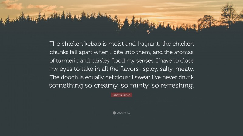Sandhya Menon Quote: “The chicken kebab is moist and fragrant; the chicken chunks fall apart when I bite into them, and the aromas of turmeric and parsley flood my senses. I have to close my eyes to take in all the flavors- spicy, salty, meaty. The doogh is equally delicious; I swear I’ve never drunk something so creamy, so minty, so refreshing.”