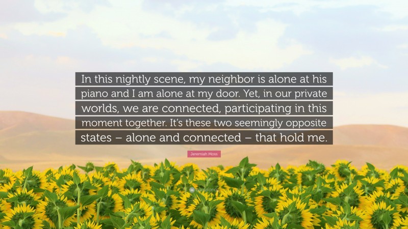 Jeremiah Moss Quote: “In this nightly scene, my neighbor is alone at his piano and I am alone at my door. Yet, in our private worlds, we are connected, participating in this moment together. It’s these two seemingly opposite states – alone and connected – that hold me.”