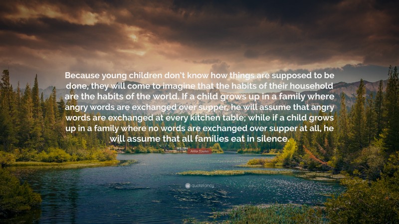 Amor Towles Quote: “Because young children don’t know how things are supposed to be done, they will come to imagine that the habits of their household are the habits of the world. If a child grows up in a family where angry words are exchanged over supper, he will assume that angry words are exchanged at every kitchen table; while if a child grows up in a family where no words are exchanged over supper at all, he will assume that all families eat in silence.”