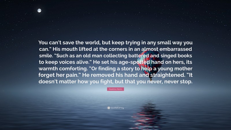 Madeline Martin Quote: “You can’t save the world, but keep trying in any small way you can.” His mouth lifted at the corners in an almost embarrassed smile. “Such as an old man collecting battered and singed books to keep voices alive.” He set his age-spotted hand on hers, its warmth comforting. “Or finding a story to help a young mother forget her pain.” He removed his hand and straightened. “It doesn’t matter how you fight, but that you never, never stop.”