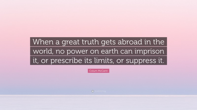 Colum McCann Quote: “When a great truth gets abroad in the world, no power on earth can imprison it, or prescribe its limits, or suppress it.”