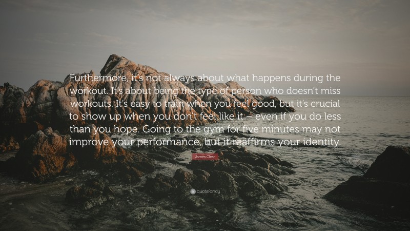 James Clear Quote: “Furthermore, it’s not always about what happens during the workout. It’s about being the type of person who doesn’t miss workouts. It’s easy to train when you feel good, but it’s crucial to show up when you don’t feel like it – even if you do less than you hope. Going to the gym for five minutes may not improve your performance, but it reaffirms your identity.”