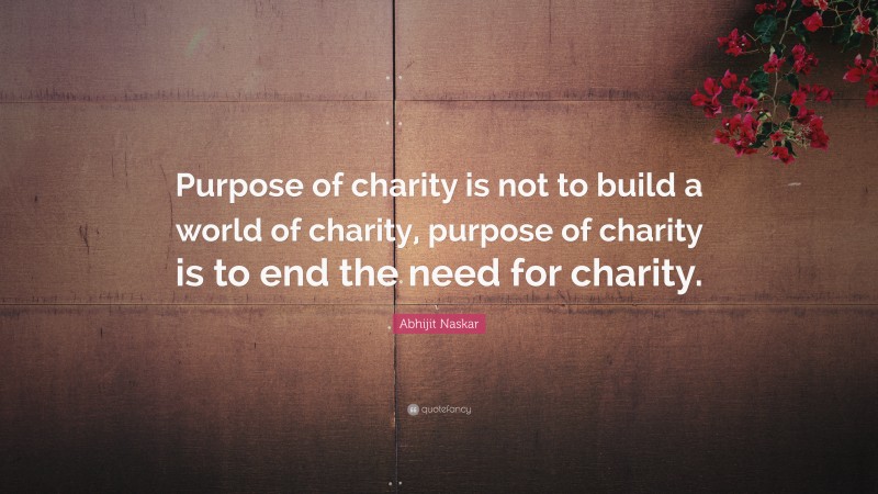 Abhijit Naskar Quote: “Purpose of charity is not to build a world of charity, purpose of charity is to end the need for charity.”