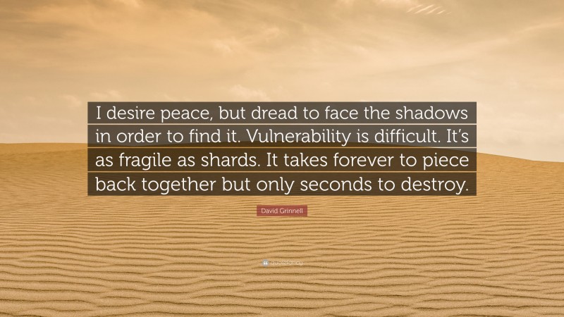 David Grinnell Quote: “I desire peace, but dread to face the shadows in order to find it. Vulnerability is difficult. It’s as fragile as shards. It takes forever to piece back together but only seconds to destroy.”