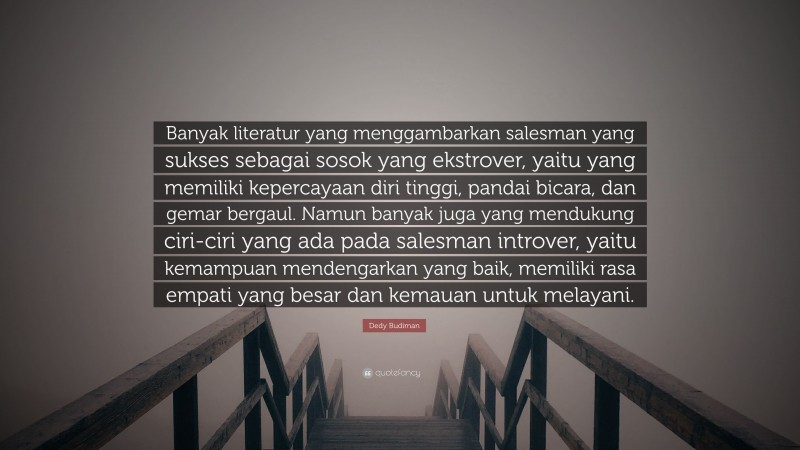 Dedy Budiman Quote: “Banyak literatur yang menggambarkan salesman yang sukses sebagai sosok yang ekstrover, yaitu yang memiliki kepercayaan diri tinggi, pandai bicara, dan gemar bergaul. Namun banyak juga yang mendukung ciri-ciri yang ada pada salesman introver, yaitu kemampuan mendengarkan yang baik, memiliki rasa empati yang besar dan kemauan untuk melayani.”