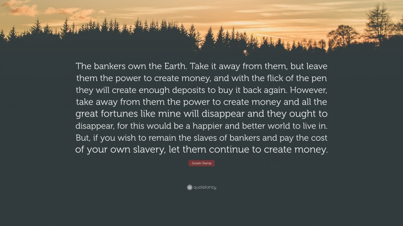 Josiah Stamp Quote: “The bankers own the Earth. Take it away from them, but leave them the power to create money, and with the flick of the pen they will create enough deposits to buy it back again. However, take away from them the power to create money and all the great fortunes like mine will disappear and they ought to disappear, for this would be a happier and better world to live in. But, if you wish to remain the slaves of bankers and pay the cost of your own slavery, let them continue to create money.”