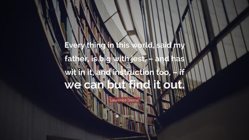 Laurence Sterne Quote: “Every thing in this world, said my father, is big with jest, – and has wit in it, and instruction too, – if we can but find it out.”