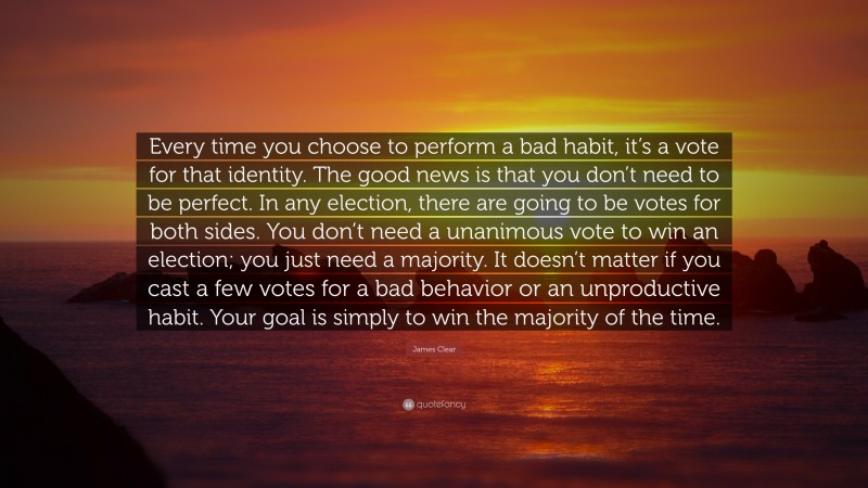 James Clear Quote: “Every time you choose to perform a bad habit, it’s a vote for that identity. The good news is that you don’t need to be perfect. In any election, there are going to be votes for both sides. You don’t need a unanimous vote to win an election; you just need a majority. It doesn’t matter if you cast a few votes for a bad behavior or an unproductive habit. Your goal is simply to win the majority of the time.”