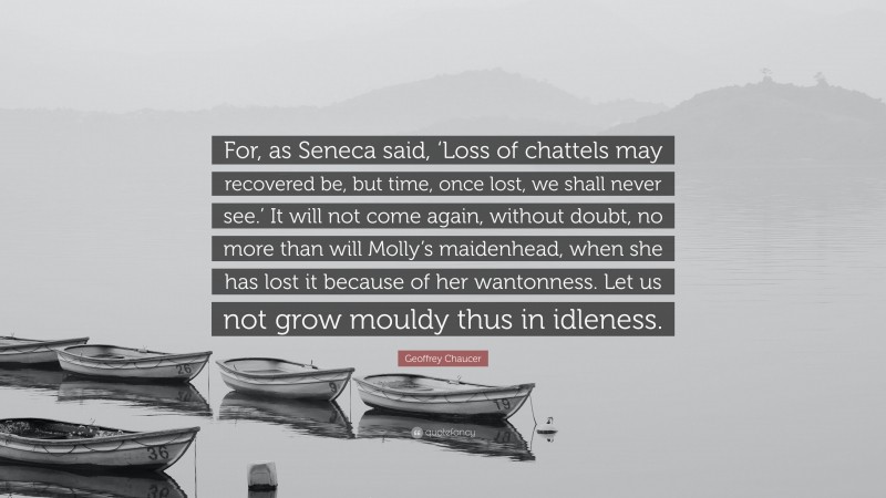 Geoffrey Chaucer Quote: “For, as Seneca said, ‘Loss of chattels may recovered be, but time, once lost, we shall never see.’ It will not come again, without doubt, no more than will Molly’s maidenhead, when she has lost it because of her wantonness. Let us not grow mouldy thus in idleness.”
