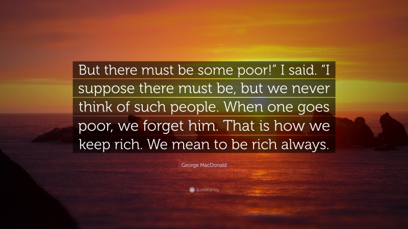 George MacDonald Quote: “But there must be some poor!” I said. “I suppose there must be, but we never think of such people. When one goes poor, we forget him. That is how we keep rich. We mean to be rich always.”