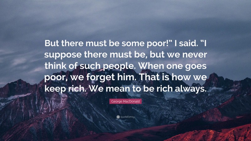 George MacDonald Quote: “But there must be some poor!” I said. “I suppose there must be, but we never think of such people. When one goes poor, we forget him. That is how we keep rich. We mean to be rich always.”