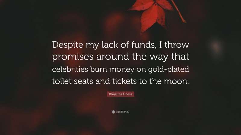 Khristina Chess Quote: “Despite my lack of funds, I throw promises around the way that celebrities burn money on gold-plated toilet seats and tickets to the moon.”