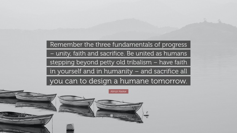 Abhijit Naskar Quote: “Remember the three fundamentals of progress – unity, faith and sacrifice. Be united as humans stepping beyond petty old tribalism – have faith in yourself and in humanity – and sacrifice all you can to design a humane tomorrow.”