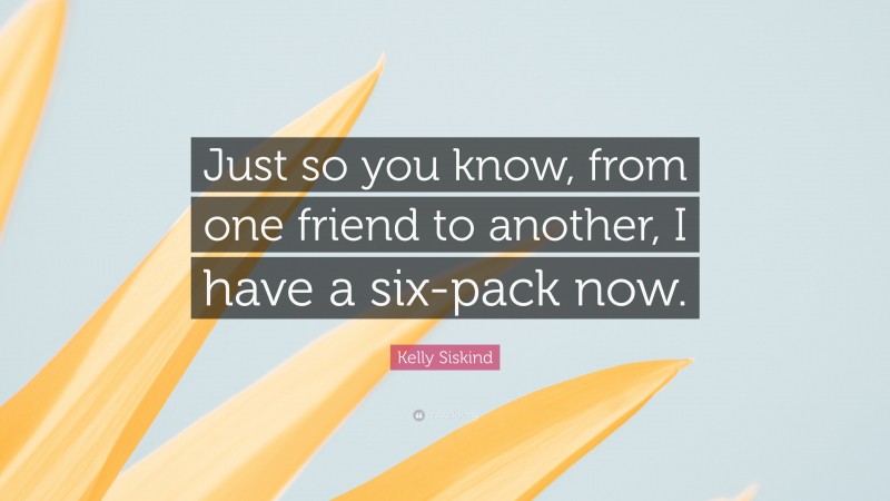 Kelly Siskind Quote: “Just so you know, from one friend to another, I have a six-pack now.”