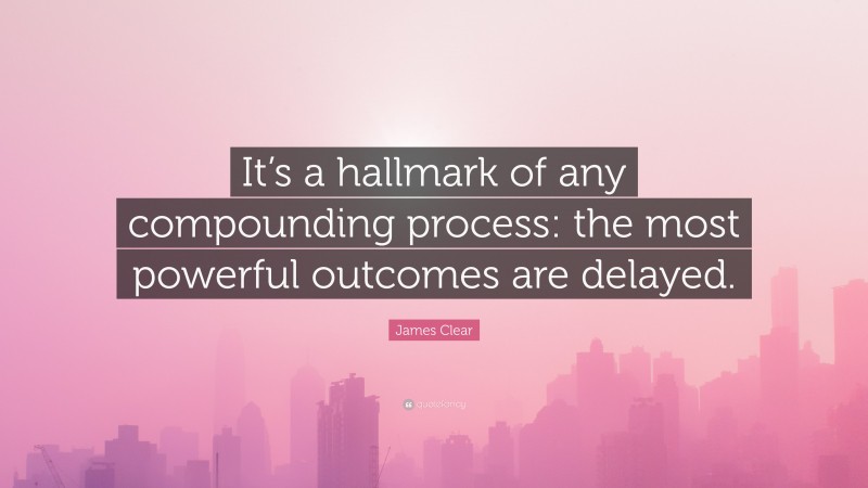James Clear Quote: “It’s a hallmark of any compounding process: the most powerful outcomes are delayed.”