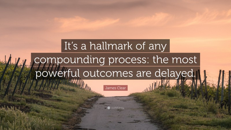James Clear Quote: “It’s a hallmark of any compounding process: the most powerful outcomes are delayed.”