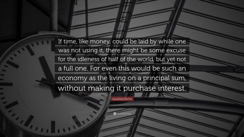 Laurence Sterne Quote: “If time, like money, could be laid by while one was not using it, there might be some excuse for the idleness of half of the world, but yet not a full one. For even this would be such an economy as the living on a principal sum, without making it purchase interest.”