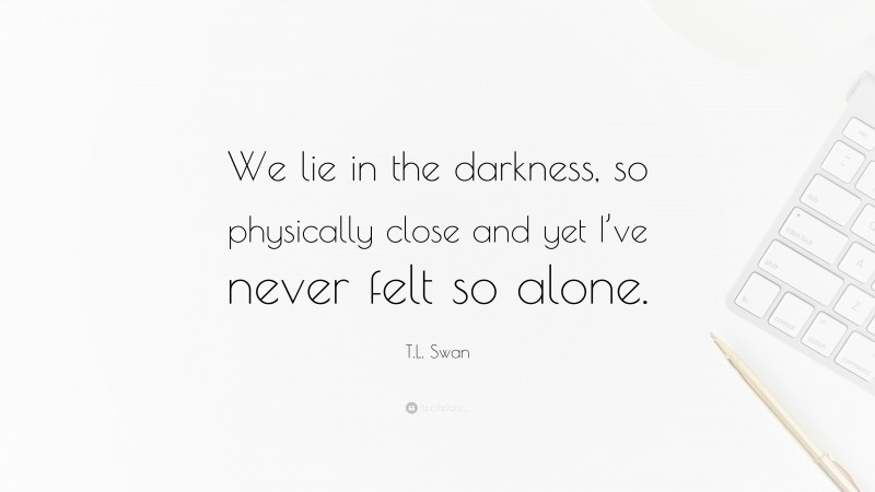 T.L. Swan Quote: “We lie in the darkness, so physically close and yet I’ve never felt so alone.”