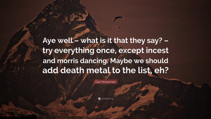 Gail Honeyman Quote: “Aye well – what is it that they say? – try everything once, except incest and morris dancing. Maybe we should add death metal to the list, eh?”