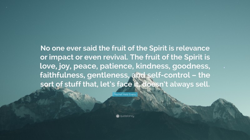 Rachel Held Evans Quote: “No one ever said the fruit of the Spirit is relevance or impact or even revival. The fruit of the Spirit is love, joy, peace, patience, kindness, goodness, faithfulness, gentleness, and self-control – the sort of stuff that, let’s face it, doesn’t always sell.”