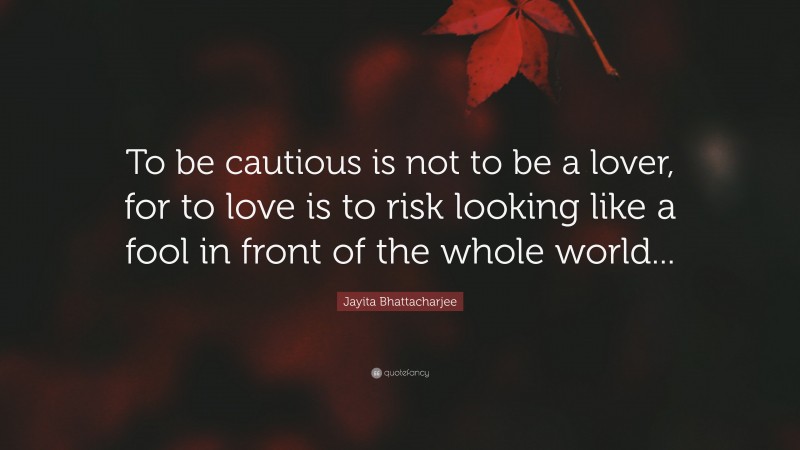 Jayita Bhattacharjee Quote: “To be cautious is not to be a lover, for to love is to risk looking like a fool in front of the whole world...”