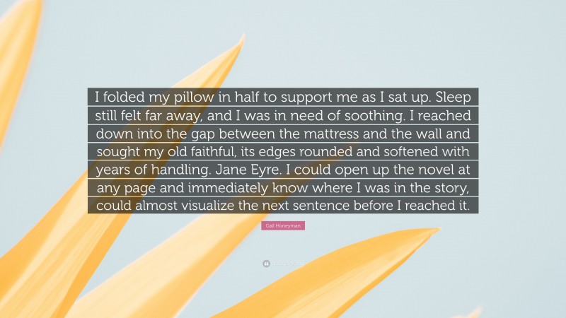 Gail Honeyman Quote: “I folded my pillow in half to support me as I sat up. Sleep still felt far away, and I was in need of soothing. I reached down into the gap between the mattress and the wall and sought my old faithful, its edges rounded and softened with years of handling. Jane Eyre. I could open up the novel at any page and immediately know where I was in the story, could almost visualize the next sentence before I reached it.”