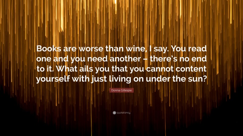 Donna Gillespie Quote: “Books are worse than wine, I say. You read one and you need another – there’s no end to it. What ails you that you cannot content yourself with just living on under the sun?”