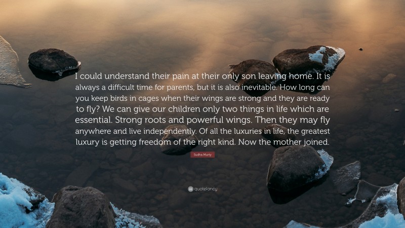 Sudha Murty Quote: “I could understand their pain at their only son leaving home. It is always a difficult time for parents, but it is also inevitable. How long can you keep birds in cages when their wings are strong and they are ready to fly? We can give our children only two things in life which are essential. Strong roots and powerful wings. Then they may fly anywhere and live independently. Of all the luxuries in life, the greatest luxury is getting freedom of the right kind. Now the mother joined.”