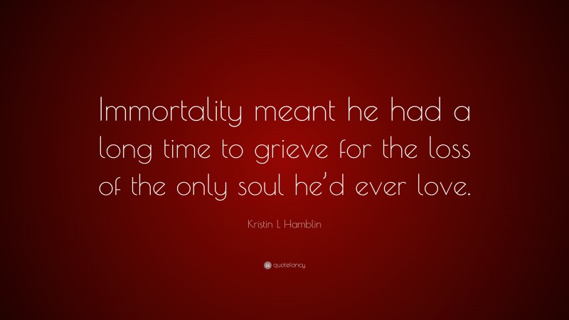 Kristin L Hamblin Quote: “Immortality meant he had a long time to grieve for the loss of the only soul he’d ever love.”