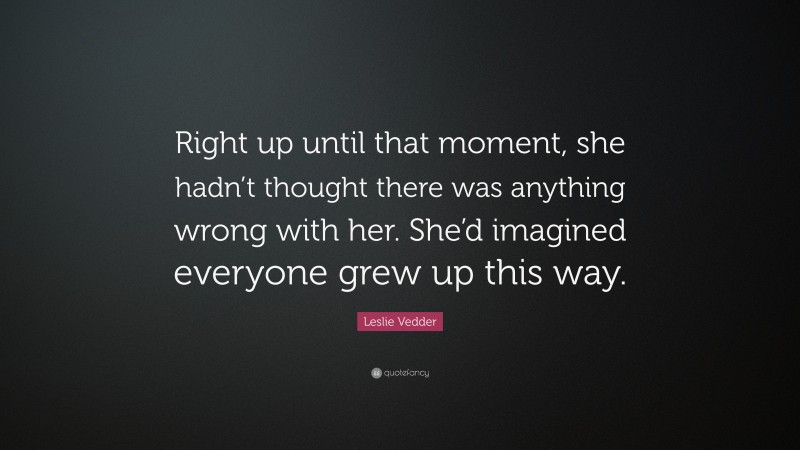 Leslie Vedder Quote: “Right up until that moment, she hadn’t thought there was anything wrong with her. She’d imagined everyone grew up this way.”